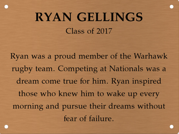 Copper memory wall plate that says Ryan Gellings. Class of 2017. Ryan was a proud member of the Warhawk rugby team. Competing at Nationals was a dream come true for him. Ryan inspired those who knew him to wake up every morning and pursue their dreams without fear of failure.