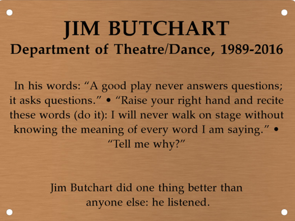 Copper memory wall plate that says Jim Butchart. Department of Theatre/Design, 1989-2016. In his words: A good play never answers questions; it asks questions. Raise your right hand and recite these words (do it): I will never walk on stage without knowing the meaning of every word I am saying. Tell me why? Jim Butchart did one thing better than anyone else: he listened.