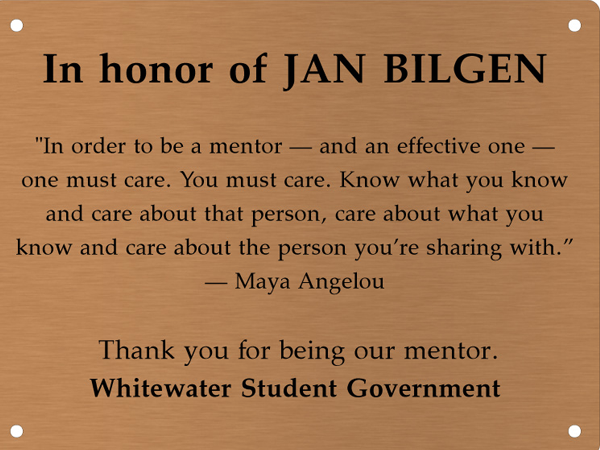 Copper memory wall plate that says In honor of Jan Bilgen. In order to be a mentor &mdash; and an effective one &mdash; one must care. You must care. Know what you know and care about the person, care about what you know and care about the person you're sharing with. &mdash;Maya Angelou. Thank you for being our mentor. Whitewater Student Government.