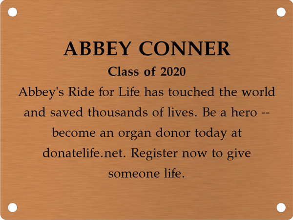 Copper memory wall plate that says Abbey Conner. Class of 2020. Abbey's Ride for Life has touched the world and saved thousands of lives. Be a hero &mdash; become an organ donor today at donatelife.net. Register now to give someone life.