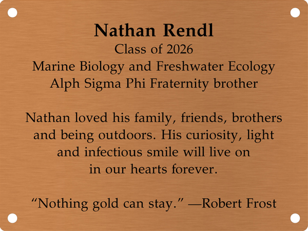 Copper memory wall plate that says Nathan Rendl, Class of 2026, Marine Biology and Freshwater Ecology, Alpha Sigma Phi Fraternity brother. Nathan loved his family, friends, brothers and being outdoors. His curiosity, light and infectious smile will live on in our hearts forever. 'Nothing gold can stay.' -Robert Frost.
